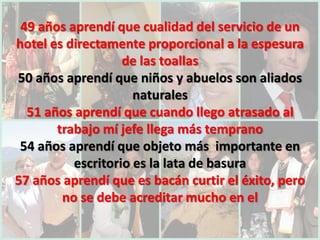 49 años aprendí que cualidad del servicio de un
hotel es directamente proporcional a la espesura
                   de las toallas
50 años aprendí que niños y abuelos son aliados
                     naturales
  51 años aprendí que cuando llego atrasado al
       trabajo mí jefe llega más temprano
 54 años aprendí que objeto más importante en
          escritorio es la lata de basura
57 años aprendí que es bacán curtir el éxito, pero
        no se debe acreditar mucho en el
 