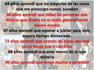64 años aprendí que las mayorías de las cosas
        que me preocupo nunca suceden
  66 años aprendí que todas las personas que
  dijeron que dinero no es todo, generalmente
                  tienen mucho
67 años aprendí que esperar a jubilar para vivir,
           espero tiempo demasiado.
 72 años aprendí que cuando las cosas van mal
           yo no tengo que ir con ellas
   88 años aprendí que ame menos de lo que
                     debería
 90 años aprendí que tengo mucho a aprender
 