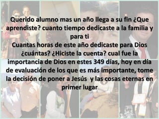 Querido alumno mas un año llega a su fin ¿Que
aprendiste? cuanto tiempo dedicaste a la familia y
                      para ti
  Cuantas horas de este año dedicaste para Dios
     ¿cuántas? ¿Hiciste la cuenta? cual fue la
 importancia de Dios en estes 349 días, hoy en día
de evaluación de los que es más importante, tome
la decisión de poner a Jesús y las cosas eternas en
                   primer lugar
 