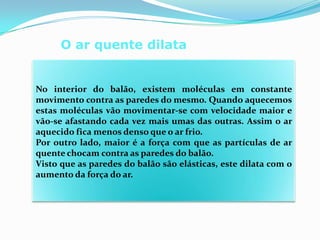 O ar quente dilata No interior do balão, existem moléculas em constante movimento contra as paredes do mesmo. Quando aquecemos estas moléculas vão movimentar-se com velocidade maior e vão-se afastando cada vez mais umas das outras. Assim o ar aquecido fica menos denso que o ar frio. Por outro lado, maior é a força com que as partículas de ar quente chocam contra as paredes do balão. Visto que as paredes do balão são elásticas, este dilata com o aumento da força do ar. 