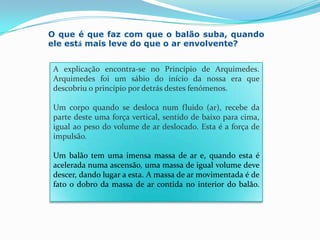 O que é que faz com que o balão suba, quando ele está mais leve do que o ar envolvente? A explicação encontra-se no Princípio de Arquimedes. Arquimedes foi um sábio do início da nossa era que descobriu o princípio por detrás destes fenómenos.Um corpo quando se desloca num fluido (ar), recebe da parte deste uma força vertical, sentido de baixo para cima, igual ao peso do volume de ar deslocado. Esta é a força de impulsão.Um balão tem uma imensa massa de ar e, quando esta é acelerada numa ascensão, uma massa de igual volume deve descer, dando lugar a esta. A massa de ar movimentada é de fato o dobro da massa de ar contida no interior do balão.
