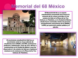 El Memorial del 68 es un espacio
arquitectónico proyectado para honrar la
memoria de los sucesos ocurridos el 2 de
octubre de 1968 en la Plaza de las Tres
Culturas en Tlatelolco, en la Ciudad de México,
donde fueron asesinadas cientos de personas,
principalmente universitarios de la UNAM y
el IPN, por parte de la policía política y el
ejército.

El movimiento estudiantil de 1968 fue un
movimiento social en el que además de
estudiantes de la UNAM y del IPN, participaron
profesores, intelectuales, amas de casa, obreros y
profesionistas en la Ciudad de México y que fue
dispersado el 2 de octubre de 1968 por el gobierno
mexicano en la matanza en la Plaza de las Tres
Culturas de Tlatelolco.

 