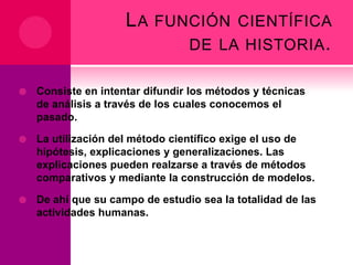L A FUNCIÓN CIENTÍFICA
DE LA HISTORIA .


Consiste en intentar difundir los métodos y técnicas
de análisis a través de los cuales conocemos el
pasado.



La utilización del método científico exige el uso de
hipótesis, explicaciones y generalizaciones. Las
explicaciones pueden realzarse a través de métodos
comparativos y mediante la construcción de modelos.



De ahí que su campo de estudio sea la totalidad de las
actividades humanas.

 
