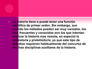 

La historia tiene o puede tener una función
científica de primer orden. Sin embargo, aun
cuando los métodos pueden ser muy variados, los
mas frecuentes y conocidos son los que intentan
explicar la historia mas remota, en especial la
prehistoria y protohistoria, ya que este tipo de
estudios requieren habitualmente del concurso de
muchas disciplinas auxiliares de la historia.

 