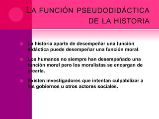 L A FUNCIÓN PSEUDODIDÁCTICA
DE LA HISTORIA


La historia aparte de desempeñar una función
didáctica puede desempeñar una función moral.



Los humanos no siempre han desempeñado una
función moral pero los moralistas se encargan de
crearla.



Existen investigadores que intentan culpabilizar a
los gobiernos u otros actores sociales.

 