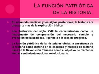L A FUNCIÓN PATRIÓTICA
DE LA HISTORIA .


En el mundo medieval y los siglos posteriores, la historia era
una parte mas de la explicación bíblica.



Los ilustrados del siglo XVIII la caracterizaban como un
instrumento de comprensión del necesario cambio y
evolución de la sociedad, ligándola a la idea de progreso.



La función patriótica de la historia es obvia; la enseñanza de
la historia como materia en la escuelas y museos de historia
nace en la Revolución francesa como el objetivo de mantener
vivo el sentimiento nacional revolucionario.

 