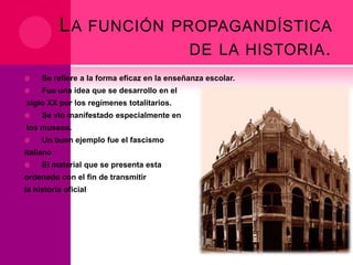 L A FUNCIÓN PROPAGANDÍSTICA
DE LA HISTORIA .


Se refiere a la forma eficaz en la enseñanza escolar.



Fue una idea que se desarrollo en el

siglo XX por los regímenes totalitarios.


Se vio manifestado especialmente en

los museos.


Un buen ejemplo fue el fascismo

italiano


El material que se presenta esta

ordenado con el fin de transmitir
la historia oficial

 