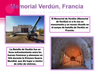 El Memorial de Verdún (Memorial
de Verdún) es a la vez un
monumento y un museo situado en
el campo de batalla de Verdún en
Francia.

La Batalla de Verdún fue un
feroz enfrentamiento entre las
fuerzas francesas y alemanas en
1916 durante la Primera Guerra
Mundial, que dio lugar a cientos
de miles de víctimas.

 