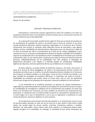 Camilloni, A. (2007). Justificación de la didáctica. En El saber didáctico (pp. 19-22). Buenos Aires: Paidós. En
https://es.scribd.com/doc/74381464/Camilloni-El-Saber-Didactico.
JUSTIFICACIÓN	DE	LA	DIDÁCTICA	
Alicia	R.	W.	de	Camilloni	
	
	
	
¿POR	QUÉ	Y	PARA	QUÉ	LA	DIDÁCTICA?	
	
	 Presentamos	a	continuación	nuestros	argumentos	en	favor	de	la	didáctica.	Con	ellos	nos	
proponemos	demostrar	que	es	una	disciplina	necesaria	siempre	que	se	construya	de	acuerdo	con	
ciertas	condiciones	que	le	dan	legitimidad.	
	
a)	La	educación	ha	asumido	variadas	formas	según	los	fines	que	la	animan	de	acuerdo	con	
las	 concepciones	 de	 sociedad,	 de	 cultura	 y	 de	 hombre	 que	 le	 sirven	 de	 sustento.	 Es	 así	 como,	
cuando	 estudiamos	 diferentes	 sistemas	 educativos	 organizados	 en	 el	 transcurso	 de	 la	 historia,	
encontramos	 que	 muchos	 se	 sustentan	 sobre	 diferentes	 formas	 de	 persuasión	 y	 que	 algunos	
adoptan,	incluso,	modalidades	de	adoctrinamiento.	Observamos	que,	con	frecuencia,	el	logro	de	
los	 fines	 ha	 primado	 por	 sobre	 la	 consideración	 de	 la	 ética	 de	 los	 medios	 pedagógicos	 y	 que,	
cuando	esto	ocurre,	es	porque	una	ideología	de	la	eficacia	ha	tendido	a	privilegiar	los	resultados	a	
costa	de	la	consideración	de	la	correspondencia	entre	la	modalidad	de	la	formación	que	se	brinda	
y	libertad	del	sujeto.	Si,	por	nuestra	parte,	creyéramos	que	todas	las	formas	de	influencia	sobre	las	
personas,	 independientemente	 de	 las	 posibilidades	 que	 ellas	 otorguen	 al	 despliegue	 de	
disposiciones	 personales	 y	 del	 respeto	 a	 su	 libertad,	 pueden	 ser	 consideradas	 modalidades	
legítimas	de	educación,	entonces	podríamos	afirmar	que	la	didáctica	no	es	necesaria.	
	
b)	Como	sabemos,	se	puede	enseñar	de	diferentes	maneras	y,	de	hecho,	esto	ocurre.	A	
partir	 de	 la	 lectura	 de	 obras	 pedagógicas,	 de	 relatos	 o	 de	 observaciones	 directas,	 estamos	 en	
condiciones	de	afirmar	que	se	enseña	y	se	enseñó	empleando	diversos	métodos	en	el	transcurso	
de	la	historia,	en	distintos	pueblos	y	en	cada	época.	Y	qué	aun	hoy	se	enseña	recurriendo	a	una	
gran	 cantidad	 de	 estrategias	 de	 enseñanza	 diferentes.	 Si	 creyéramos	 que	 todas	 las	 formas	 y	
modalidades	 de	 enseñanza	 que	 existen	 tienen	 el	 mismo	 valor,	 esto	 es,	 que	 son	 igualmente	
eficaces	para	el	logro	de	los	propósitos	de	la	educación,	entonces	la	didáctica	no	sería	necesaria.	
	
c)	 Los	 contenidos	 de	 la	 enseñanza	 provienen,	 en	 general,	 de	 campos	 disciplinarios	 y	
organizados	que	están	demarcados	de	acuerdo	con	los	objetos	de	conocimiento	de	que	se	ocupan,	
las	metodologías	de	investigación	y	validación	de	los	conocimientos	que	emplean,	los	temas	que	
tratan	y	los	conceptos	que	construyen,	así	como,	también,	las	estructuras	de	conocimientos	que	
desarrollan.	Si	creyéramos	que	la	enseñanza	debe	transmitir	los	conocimientos	disciplinarios	con	
la	 misma	 lógica	 con	 la	 que	 se	 descubrieron	 y	 con	 la	 que	 se	 organizaron	 y	 justificaron	 en	 cada	
campo	disciplinario,	entonces	la	didáctica	no	sería	necesaria.	
	
d)	Las	decisiones	acerca	de	para	qué	hay	que	aprender	y,	en	consecuencia,	qué	es	lo	que	
las	personas	deben	aprender	en	cada	uno	de	los	ciclos	de	su	vida,	desde	la	niñez	hasta	la	edad	
adulta,	 han	 variado	 según	 los	 marcos	 sociales,	 culturales,	 económicos,	 políticos	 y,	 también,	
filosóficos,	de	cada	pueblo,	cultura,	época,	clase	social	y	género.	Las	tradiciones	parecen	haber	
logrado	 consagrar	 en	 la	 actualidad,	 sin	 embargo,	 la	 necesidad	 de	 que	 ciertos	 contenidos	 sea	
 