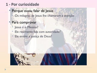 1 - Por curiosidade
 Porque ouviu falar de Jesus
 Os milagres de Jesus lhe chamaram a atenção
 Para comprovar
 Jesus é o Messias?
 Ele realmente fala com autoridade?
 Ele ensina a justiça de Deus?
 