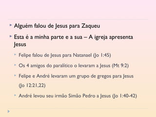  Alguém falou de Jesus para Zaqueu
 Esta é a minha parte e a sua – A igreja apresenta
Jesus
 Felipe falou de Jesus para Natanael (Jo 1:45)
 Os 4 amigos do paralítico o levaram a Jesus (Mt 9:2)
 Felipe e André levaram um grupo de gregos para Jesus
(Jo 12:21,22)
 André levou seu irmão Simão Pedro a Jesus (Jo 1:40-42)
 