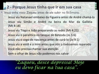 2 - Porque Jesus tinha que ir em sua casa
 Jesus tinha visto Zaqueu antes de ele subir no Sicômoro.
 Jesus viu Natanael embaixo da Figueira antes de André chamá-lo
 Jesus viu Simão e André na beira do Mar da Galiléia
(Mt 4:18)
 Jesus viu Tiago e João preparando as redes (Mt 4:21)
 Jesus viu o paralítico no tanque de Betesda (Jo 5:6)
 Jesus viu o cego de nascença antes de curá-lo (Jo 9:1)
 Jesus viu a você e a mim antes que nós o tivéssemos reparado
 Você não precisa chamar sua atenção
 Sem o olhar de Jesus não podemos nos salvar
 