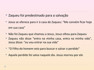  Zaqueu foi predestinado para a salvação
 Jesus se oferece para ir à casa de Zaqueu: “Me convém ficar hoje
em sua casa”
 Não foi Zaqueu que chamou a Jesus, Jesus olhou para Zaqueu
 Zaqueu não disse “entra na minha casa, entra na minha vida”,
Jesus disse: “eu vou entrar na sua vida”
 “O Filho do homem veio para buscar e salvar o perdido”
 Aquele perdido foi salvo naquele dia. Jesus morreu por ele
 