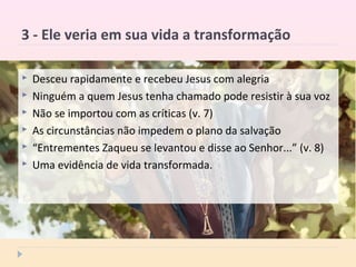 3 - Ele veria em sua vida a transformação
 Desceu rapidamente e recebeu Jesus com alegria
 Ninguém a quem Jesus tenha chamado pode resistir à sua voz
 Não se importou com as críticas (v. 7)
 As circunstâncias não impedem o plano da salvação
 “Entrementes Zaqueu se levantou e disse ao Senhor...” (v. 8)
 Uma evidência de vida transformada.
 