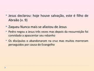  Jesus declarou: hoje houve salvação, este é filho de
Abraão (v. 9)
 Zaqueu Nunca mais se afastou de Jesus
 Pedro negou a Jesus três vezes mas depois da ressurreição foi
convidado a apascentar seu rebanho
 Os discípulos o abandonaram na cruz mas muitos morreram
perseguidos por causa do Evangelho
 
