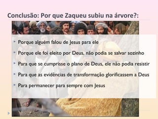 Conclusão: Por que Zaqueu subiu na árvore?:
 Porque alguém falou de Jesus para ele
 Porque ele foi eleito por Deus, não podia se salvar sozinho
 Para que se cumprisse o plano de Deus, ele não podia resistir
 Para que as evidências de transformação glorificassem a Deus
 Para permanecer para sempre com Jesus
 