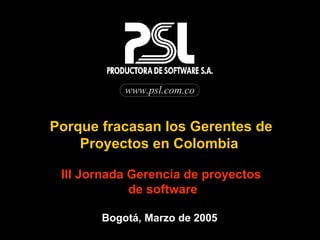 www.psl.com.co Porque fracasan los Gerentes de Proyectos en Colombia  III Jornada Gerencia de proyectos de software Bogotá, Marzo de 2005  