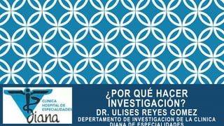 ¿POR QUÉ HACER
INVESTIGACIÓN?
DR. ULISES REYES GOMEZ
DEPERTAMENTO DE INVESTIGACION DE LA CLINICA
 
