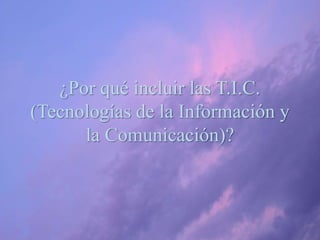 ¿Por qué incluir las T.I.C.
(Tecnologías de la Información y
la Comunicación)?
 