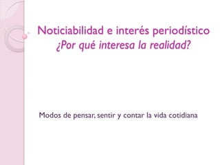 Noticiabilidad e interés periodístico
   ¿Por qué interesa la realidad?




Modos de pensar, sentir y contar la vida cotidiana
 