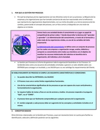 1. POR QUE LA GESTIÓN POR PROCESOS
 Por qué las empresas y/o las organizaciones son tan eficientes como lo son sus procesos. La Mayoría de las
empresas y las organizaciones que han tomado conciencia de esto han reaccionado ante la ineficiencia
que representa las organizaciones departamentales, con sus nichos de poder y su inercia excesiva ante los
cambios, potenciando el concepto del proceso, con un foco común y trabajando con una visión de
objetivo en el cliente.
Vamos hacia una sociedad donde el conocimiento va a jugar un papel de
competitivad de primer orden. Y donde desarrollar la destreza del "aprender
a aprender" y la Administración del conocimiento, a través de la formación y
sobre todo de las experiencias vividas, es una de las variables del éxito
empresarial.
La Administración del conocimiento se define como un conjunto de procesos
por los cuales una empresa u organización recoge, analiza, didáctiza y
comparte su conocimiento entre todos sus miembros con el objetivo de
movilizar los recursos intelectuales del colectivo en beneficio de la
organización, del individuo y de la Sociedad.
 La Gestión por Procesos es la forma de gestionar toda la organización basándose en los Procesos. En
tendiendo estos como una secuencia de actividades orientadas a generar un valor añadido sobre una
ENTRADA para conseguir un resultado, y una SALIDA que a su vez satisfaga los requerimientos del Cliente.
SE HABLA REALMENTE DE PROCESO SI CUMPLE LAS SIGUIENTES CARACTERÍSTICAS O CONDICIONES
 Se pueden describir las ENTRADAS y las SALIDAS
 El Proceso cruza uno o varios limites organizativos funcionales.
 Una de las características significativas de los procesos es que son capaces de cruzar verticalmente y
horizontalmente la organización.
 Se requiere hablar de metas y fines en vez de acciones y medios. Un proceso responde a la pregunta
"QUE", no al "COMO".
 El proceso tiene que ser fácilmente comprendido por cualquier persona de la organización.
 El nombre asignado a cada proceso debe ser sugerente de los conceptos y actividades incluidos en el
mismo.
2. CONCEPTOS BÁSICOS
Otros términos relacionados con la Gestión por Procesos, y que son necesarios tener en cuenta para facilitar su
identificación, selección y definición posterior son los siguientes:
 