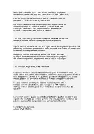 hecho de la obligación, virtud, como si fuera un objetivo propio y no
impuesto. Lo han vendido muy bien, hay que reconocerlo. Todo un éxito.
Para ello no han dudado en dar cifras y cifras que demostraban su
gran gestión. Cifras discutibles algunas de ellas.
Por tanto, toda la pérdida de servicios y empleados públicos que ha
sufrido Villalbilla ha sido culpa del anterior "gobierno del PP y los
tránsfugas" (del PSOE) como les gusta llamarlo. Por cierto, de
reclamar lo malgastado, poco o nada se ha hecho.
2. La PIM, como buen gobernante con mayoría absoluta, ha usado la
ventaja de estar en las instituciones para afianzar su posición.
Aquí se mezclan dos aspectos. Uno es la lógica de que el trabajo municipal da mucha
presencia y publicidad a quien lo realiza. Otro, discutible, es sucumbir a la tentación de
usar esas funciones para fines partidistas.
Un ejemplo palmario es el Blog del Alcalde, con altavoz de la web
municipal, donde se mezcla función institucional necesaria y legítima,
con una función partidista, dependiendo de qué artículo se publique.
3. La oposición. Mejor dicho, la no oposición.
En política, el éxito de unos va indefectiblemente ligado al descenso de otros. Los
cuatro últimos años, la PIM ha disfrutado de una mayoría absoluta que limita mucho la
labor de oposición. Además, el PP, que tenía que liderar esta oposición, ha estado
más ocupado en sus problemas internos que de hacer una oposición solvente.
Si a esto sumamos una campaña electoral rozando la guerra total y
fratricida entre PP y Ciudadanos, para regocijo de la PIM, y además
el PSOE centrado en el PP, pues ahí podemos tener una explicación más del
resultado.
En resumen, creemos que se han juntado varios factores que han posibilitado ese
espectacular resultado. De cómo se gestione este éxito, estaremos pendientes los
próximos cuatros años, aunque sea desde fuera de las instituciones,
Fernando Cortés Carrasco.
Afiliado UPyD Villalbilla.
 