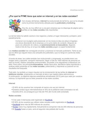 25 de Enero de 2012



¿Por qué la PYME tiene que estar en internet y en las redes sociales?

                   Con el paso del tiempo, internet ha evolucionado de tal forma, que se ha situado
                   como la primera herramienta utilizada para la publicidad y marketing.

                   Hoy día, es muy difícil ver a una gran empresa que no disponga de página web y
                   perfiles en las redes sociales más importantes.


La red de redes ha sabido cautivar a los negocios y darles un lugar interesante y próspero, pero
paulatinamente.
           Comenzó con la página web presencial, en los inicios la idea era situar el logotipo,
           una breve descripción de la empresa y a lo sumo datos de contacto. Después se
           pasó a la utilización de vídeos y al posicionamiento en buscadores, llegando
           hasta el día de hoy, en el que las redes sociales juegan un papel fundamental.

Los medios sociales han conseguido envolver y enamorar al mercado publicitario. Tanto es así,
que es difícil que alguien trace una campaña de publicidad y que no tenga en cuenta las redes
sociales.

A través de éstas, las cuáles también han evolucionado y progresado, es posible tener una
imagen seria y aparante, compartir información, llegar a más de 1400 millones de personas en
todo el mundo, realizar campañas promocionales, encuestar a los seguidores e interactuar con
ellos. Para colmo, los principalesbuscadores, desde hace años, decidieron darle importancia a
quiénes están presentes en las redes sociales, potenciando y mejorando su posición en los
resultados de búsqueda.

Todo esto, ha recibido un mayor impulso con la incorporación de las tarifas de internet en
teléfonos móviles, propiciando un mercado al alza y que registra datos astronómicos.
A continuación, os dejamos algunas estadísticas actualizadas (2012) para que veáis por vosotros
mismos, lo importante que es estar presente en las redes sociales;

Internet

   • El 84% de los usuarios han comprado al menos una vez por internet.
   • Estados Unidos sigue internetizándose el 76% de la población está conectada a la red.
   • Durante 2012, se conseguirá que más del 75% del mundo esté conectado.

Redes sociales

   • 2 de cada 3 internautas está registrado en Facebook.
   • El 90% de los usuarios que utilizan redes sociales están registrados en Facebook.
   • Facebook tiene más de 800 millones de usuarios.
   • Twitter crece muy rápidamente. Actualmente la componen más de 240 millones de personas.
   • Si Youtube fuese un país, sería el segundo más poblado del mundo.
 