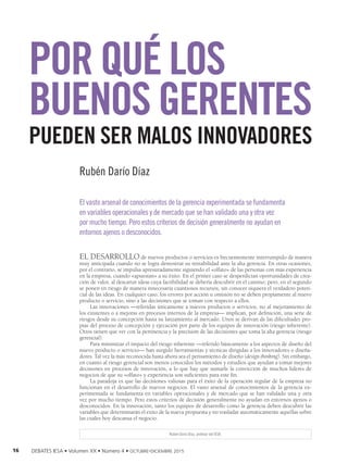 16 DEBATES IESA • Volumen XX • Número 4 • octubre-diciembre 2015
EL DESARROLLO de nuevos productos o servicios es frecuentemente interrumpido de manera
muy anticipada cuando no se logra demostrar su rentabilidad ante la alta gerencia. En otras ocasiones,
por el contrario, se impulsa apresuradamente siguiendo el «olfato» de las personas con más experiencia
en la empresa, cuando «apuestan» a su éxito. En el primer caso se desperdician oportunidades de crea-
ción de valor, al descartar ideas cuya factibilidad se debería descubrir en el camino; pero, en el segundo
se ponen en riesgo de manera innecesaria cuantiosos recursos, sin conocer siquiera el verdadero poten-
cial de las ideas. En cualquier caso, los errores por acción u omisión no se deben propiamente al nuevo
producto o servicio, sino a las decisiones que se toman con respecto a ellos.
Las innovaciones —referidas únicamente a nuevos productos o servicios, no al mejoramiento de
los existentes o a mejoras en procesos internos de la empresa— implican, por definición, una serie de
riesgos desde su concepción hasta su lanzamiento al mercado. Unos se derivan de las dificultades pro-
pias del proceso de concepción y ejecución por parte de los equipos de innovación (riesgo inherente).
Otros tienen que ver con la pertinencia y la precisión de las decisiones que toma la alta gerencia (riesgo
gerencial).
Para minimizar el impacto del riesgo inherente —referido básicamente a los aspectos de diseño del
nuevo producto o servicio— han surgido herramientas y técnicas dirigidas a los innovadores o diseña-
dores. Tal vez la más reconocida hasta ahora sea el pensamiento de diseño (design thinking). Sin embargo,
en cuanto al riesgo gerencial son menos conocidos los métodos y estudios que ayudan a tomar mejores
decisiones en procesos de innovación, a lo que hay que sumarle la convicción de muchos líderes de
negocios de que su «olfato» y experiencia son suficientes para este fin.
La paradoja es que las decisiones valiosas para el éxito de la operación regular de la empresa no
funcionan en el desarrollo de nuevos negocios. El vasto arsenal de conocimientos de la gerencia ex-
perimentada se fundamenta en variables operacionales y de mercado que se han validado una y otra
vez por mucho tiempo. Pero estos criterios de decisión generalmente no ayudan en entornos ajenos o
desconocidos. En la innovación, tanto los equipos de desarrollo como la gerencia deben descubrir las
variables que determinarán el éxito de la nueva propuesta y no trasladar automáticamente aquellas sobre
las cuales hoy descansa el negocio.
POR QUÉ LOS
BUENOS GERENTES
PUEDEN SER MALOS INNOVADORES
Rubén Darío Díaz, profesor del IESA.
Rubén Darío Díaz
El vasto arsenal de conocimientos de la gerencia experimentada se fundamenta
en variables operacionales y de mercado que se han validado una y otra vez
por mucho tiempo. Pero estos criterios de decisión generalmente no ayudan en
entornos ajenos o desconocidos.
 