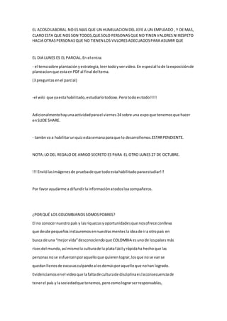 EL ACOSO LABORAL NO ES MAS QUE UN HUMILLACION DEL JEFE A UN EMPLEADO , Y DE MAS, 
CLARO ESTA QUE NOS SON TODOS,QUE SOLO PERSONAS QUE NO TINEN VALORES NI RESPETO 
HACIA OTRAS PERSONAS QUE NO TIENEN LOS VVLORES ADECUADOS PARA ASUMIR QUE 
EL DIA LUNES ES EL PARCIAL. En el entra: 
- el tema sobre plantación y estrategia, leer todo y ver vídeo. En especial lo de la exposición de 
planeacion que esta en PDF al final del tema. 
(3 preguntas en el parcial) 
-el wiki que ya esta habilitado, estudiarlo todooo. Pero todo es todo!!!!! 
Adicionalmente hay una actividad para el viernes 24 sobre una expo que tenemos que hacer 
en SLIDE SHARE. 
- tambn va a habilitar un quiz esta semana para que lo desarrollemos.ESTAR PENDIENTE. 
NOTA: LO DEL REGALO DE AMIGO SECRETO ES PARA EL OTRO LUNES 27 DE OCTUBRE. 
!!! Envió las imágenes de prueba de que todo esta habilitado para estudiar!!! 
Por favor ayudarme a difundir la información a todos loa compañeros. 
¿POR QUÉ LOS COLOMBIANOS SOMOS POBRES? 
El no conocer nuestro país y las riquezas y oportunidades que nos ofrece conlleva 
que desde pequeños instauremos en nuestras mentes la idea de ir a otro país en 
busca de una “mejor vida” desconociendo que COLOMBIA es uno de los países más 
ricos del mundo, así mismo la cultura de la plata fácil y rápida ha hecho que las 
personas no se esfuercen por aquello que quieren lograr, los que no se van se 
quedan llenos de excusas culpando a los demás por aquello que no han logrado. 
Evidenciamos en el video que la falta de cultura de disciplina es la consecuencia de 
tener el país y la sociedad que tenemos, pero como lograr ser responsables, 
 
