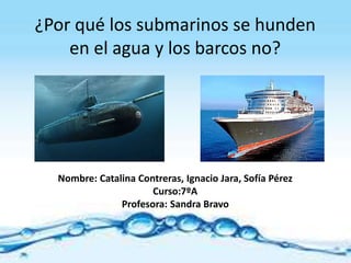 ¿Por qué los submarinos se hunden
en el agua y los barcos no?
Nombre: Catalina Contreras, Ignacio Jara, Sofía Pérez
Curso:7ºA
Profesora: Sandra Bravo
 