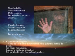 No debo hablar, No debo hacer mal; De lo contrario, Por todo el día me van a encerrar... Cuando despierto Siempre estoy sola, La casa esta oscura Por horas y horas...   Cuando mami regrese Tratare de ser Buena aunque ella no me quiera ni abraze de pena... No hagas ni un ruido, La puerta acabo de escuchar; Mi papi ha llegado Borracho de un bar...   