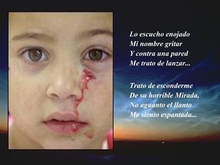 Lo escucho enojado  Mi nombre gritar  Y contra una pared Me trato de lanzar... Trato de esconderme De su horrible Mirada, No aguanto el llanto Me siento espantada... 