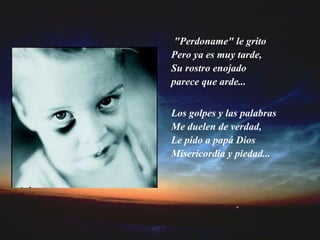 "Perdoname" le grito Pero ya es muy tarde, Su rostro enojado parece que arde... Los golpes y las palabras Me duelen de verdad, Le pido a papá Dios Misericordia y piedad... 