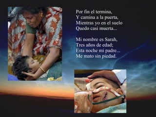 Por fin el termina, Y camina a la puerta, Mientras yo en el suelo Quedo casi muerta... Mi nombre es Sarah, Tres años de edad; Esta noche mi padre... Me mato sin piedad.    