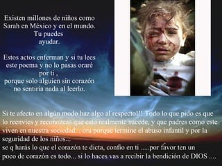 Existen millones de niños como Sarah en México y en el mundo. Tu puedes  ayudar. Estos actos enferman y si tu lees este poema y no lo pasas oraré por ti ,  porque solo alguien sin corazón no sentiría nada al leerlo. Si te afecto en algún modo haz algo al respecto!!! Todo lo que pido es que  lo reenvíes y reconozcas que esto realmente sucede, y que padres como este  viven en nuestra sociedad... ora porque termine el abuso infantil y por la  seguridad de los niños...  se q harás lo que el corazón te dicta, confío en ti .....por favor ten un  poco de corazón es todo... si lo haces vas a recibir la bendición de DIOS ....   