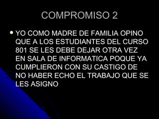 COMPROMISO 2COMPROMISO 2
 YO COMO MADRE DE FAMILIA OPINOYO COMO MADRE DE FAMILIA OPINO
QUE A LOS ESTUDIANTES DEL CURSOQUE A LOS ESTUDIANTES DEL CURSO
801 SE LES DEBE DEJAR OTRA VEZ801 SE LES DEBE DEJAR OTRA VEZ
EN SALA DE INFORMATICA POQUE YAEN SALA DE INFORMATICA POQUE YA
CUMPLIERON CON SU CASTIGO DECUMPLIERON CON SU CASTIGO DE
NO HABER ECHO EL TRABAJO QUE SENO HABER ECHO EL TRABAJO QUE SE
LES ASIGNOLES ASIGNO
 