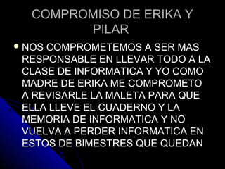 COMPROMISO DE ERIKA YCOMPROMISO DE ERIKA Y
PILARPILAR
 NOS COMPROMETEMOS A SER MASNOS COMPROMETEMOS A SER MAS
RESPONSABLE EN LLEVAR TODO A LARESPONSABLE EN LLEVAR TODO A LA
CLASE DE INFORMATICA Y YO COMOCLASE DE INFORMATICA Y YO COMO
MADRE DE ERIKA ME COMPROMETOMADRE DE ERIKA ME COMPROMETO
A REVISARLE LA MALETA PARA QUEA REVISARLE LA MALETA PARA QUE
ELLA LLEVE EL CUADERNO Y LAELLA LLEVE EL CUADERNO Y LA
MEMORIA DE INFORMATICA Y NOMEMORIA DE INFORMATICA Y NO
VUELVA A PERDER INFORMATICA ENVUELVA A PERDER INFORMATICA EN
ESTOS DE BIMESTRES QUE QUEDANESTOS DE BIMESTRES QUE QUEDAN
 