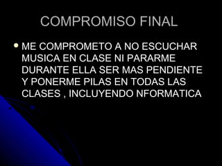 COMPROMISO FINALCOMPROMISO FINAL
 ME COMPROMETO A NO ESCUCHARME COMPROMETO A NO ESCUCHAR
MUSICA EN CLASE NI PARARMEMUSICA EN CLASE NI PARARME
DURANTE ELLA SER MAS PENDIENTEDURANTE ELLA SER MAS PENDIENTE
Y PONERME PILAS EN TODAS LASY PONERME PILAS EN TODAS LAS
CLASES , INCLUYENDO NFORMATICACLASES , INCLUYENDO NFORMATICA
 
