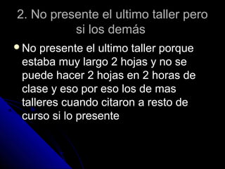 2. No presente el ultimo taller pero2. No presente el ultimo taller pero
si los demássi los demás
No presente el ultimo taller porqueNo presente el ultimo taller porque
estaba muy largo 2 hojas y no seestaba muy largo 2 hojas y no se
puede hacer 2 hojas en 2 horas depuede hacer 2 hojas en 2 horas de
clase y eso por eso los de masclase y eso por eso los de mas
talleres cuando citaron a resto detalleres cuando citaron a resto de
curso si lo presentecurso si lo presente
 