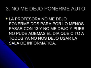 3. NO ME DEJO PONERME AUTO3. NO ME DEJO PONERME AUTO
 LA PROFESORA NO ME DEJOLA PROFESORA NO ME DEJO
PONERME DOS PARA POR LO MENOSPONERME DOS PARA POR LO MENOS
PASAR CON 13 Y NO ME DEJO Y PUESPASAR CON 13 Y NO ME DEJO Y PUES
NO PUDE ADEMAS EL DIA QUE CITO ANO PUDE ADEMAS EL DIA QUE CITO A
TODOS YA NO NOS DEJO USAR LATODOS YA NO NOS DEJO USAR LA
SALA DE INFORMATICA.SALA DE INFORMATICA.
 