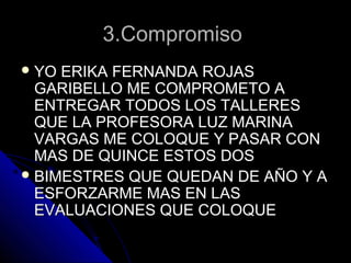 3.Compromiso3.Compromiso
 YO ERIKA FERNANDA ROJASYO ERIKA FERNANDA ROJAS
GARIBELLO ME COMPROMETO AGARIBELLO ME COMPROMETO A
ENTREGAR TODOS LOS TALLERESENTREGAR TODOS LOS TALLERES
QUE LA PROFESORA LUZ MARINAQUE LA PROFESORA LUZ MARINA
VARGAS ME COLOQUE Y PASAR CONVARGAS ME COLOQUE Y PASAR CON
MAS DE QUINCE ESTOS DOSMAS DE QUINCE ESTOS DOS
 BIMESTRES QUE QUEDAN DE AÑO Y ABIMESTRES QUE QUEDAN DE AÑO Y A
ESFORZARME MAS EN LASESFORZARME MAS EN LAS
EVALUACIONES QUE COLOQUEEVALUACIONES QUE COLOQUE
 