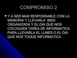 COMPROMISO 2COMPROMISO 2
 Y A SER MAS RESPONSABLE CON LAY A SER MAS RESPONSABLE CON LA
MEMORIA Y LLEVARLA BIENMEMORIA Y LLEVARLA BIEN
ORGANIZADA Y EL DIA QUE NOSORGANIZADA Y EL DIA QUE NOS
COLOQUEN TAREA DE INFORMATICACOLOQUEN TAREA DE INFORMATICA
PARA LLEVARLA EL LUNES O EL DIAPARA LLEVARLA EL LUNES O EL DIA
QUE NOS TOQUE INFORMATICAQUE NOS TOQUE INFORMATICA
 