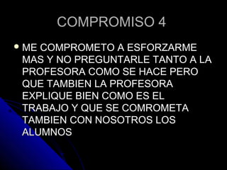 COMPROMISO 4COMPROMISO 4
 ME COMPROMETO A ESFORZARMEME COMPROMETO A ESFORZARME
MAS Y NO PREGUNTARLE TANTO A LAMAS Y NO PREGUNTARLE TANTO A LA
PROFESORA COMO SE HACE PEROPROFESORA COMO SE HACE PERO
QUE TAMBIEN LA PROFESORAQUE TAMBIEN LA PROFESORA
EXPLIQUE BIEN COMO ES ELEXPLIQUE BIEN COMO ES EL
TRABAJO Y QUE SE COMROMETATRABAJO Y QUE SE COMROMETA
TAMBIEN CON NOSOTROS LOSTAMBIEN CON NOSOTROS LOS
ALUMNOSALUMNOS
 