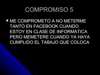COMPROMISO 5COMPROMISO 5
 ME COMPROMETO A NO METERMEME COMPROMETO A NO METERME
TANTO EN FACEBOOK CUANDOTANTO EN FACEBOOK CUANDO
ESTOY EN CLASE DE INFORMATICAESTOY EN CLASE DE INFORMATICA
PERO MEMETERE CUANDO YA HAYAPERO MEMETERE CUANDO YA HAYA
CUMPLIDO EL TABAJO QUE COLOCACUMPLIDO EL TABAJO QUE COLOCA
 