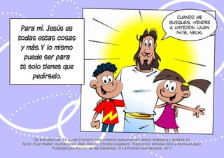 Se encuadra en: Fe y vida cristiana: Una conexión personal con Jesús: Alabanza y gratitud-1b
Texto: Evan Kallen. Ilustraciones: Zeb. Diseño: Christia Copeland. Traducción: Adriana Vera y Antonia López.
Publicado por Rincón de las maravillas. © La Familia Internacional, 2011
Cuando me
busquen, «vendré
a ustedes» (Juan
14:18, NBLH).
Para mí, Jesús es
todas estas cosas
y más. Y lo mismo
puede ser para
ti; solo tienes que
pedírselo.
 