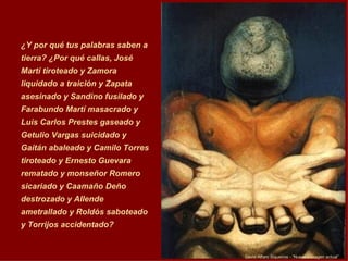 David  Al f aro Siqueiro s -  “Nuestra imagen actual”   ¿Y por qué tus palabras saben a tierra? ¿Por qué callas, José Martí tiroteado y Zamora liquidado a traición y Zapata asesinado y Sandino fusilado y Farabundo Martí masacrado y Luis Carlos Prestes gaseado y Getulio Vargas suicidado y Gaitán abaleado y Camilo Torres tiroteado y Ernesto Guevara rematado y monseñor Romero sicariado y Caamaño Deño destrozado y Allende ametrallado y Roldós saboteado y Torrijos accidentado?  