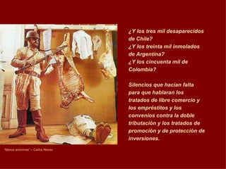 “ Manos anónimas” – Carlos Alonso ¿Y los tres mil desaparecidos de Chile?  ¿Y los treinta mil inmolados de Argentina? ¿Y los cincuenta mil de Colombia? Silencios que hacían falta para que hablaran los tratados de libre comercio y los empréstitos y los convenios contra la doble tributación y los tratados de promoción y de protección de inversiones.   