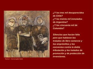 “ Madres” - Hermenegildo Sabat ¿Y los tres mil desaparecidos de Chile?  ¿Y los treinta mil inmolados de Argentina? ¿Y los cincuenta mil de Colombia? Silencios que hacían falta para que hablaran los tratados de libre comercio y los empréstitos y los convenios contra la doble tributación y los tratados de promoción y de protección de inversiones.   