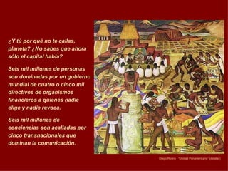 ¿Y tú por qué no te callas, planeta? ¿No sabes que ahora sólo el capital habla?  Seis mil millones de personas son dominadas por un gobierno mundial de cuatro o cinco mil directivos de organismos financieros a quienes nadie elige y nadie revoca.  Seis mil millones de conciencias son acalladas por cinco transnacionales que dominan la comunicación.   Diego Rivera -  “Unidad Panamericana” (detalle ) 
