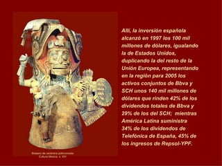 Allí, la inversión española alcanzó en 1997 los 100 mil millones de dólares, igualando la de Estados Unidos, duplicando la del resto de la Unión Europea, representando en la región para 2005 los activos conjuntos de Bbva y SCH unos 140 mil millones de dólares que rinden 42% de los dividendos totales de Bbva y 29% de los del SCH;  mientras América Latina suministra 34% de los dividendos de Telefónica de España, 45% de los ingresos de Repsol-YPF.   Brasero de cerámica policromada Cultura Mexica  s. XIV 
